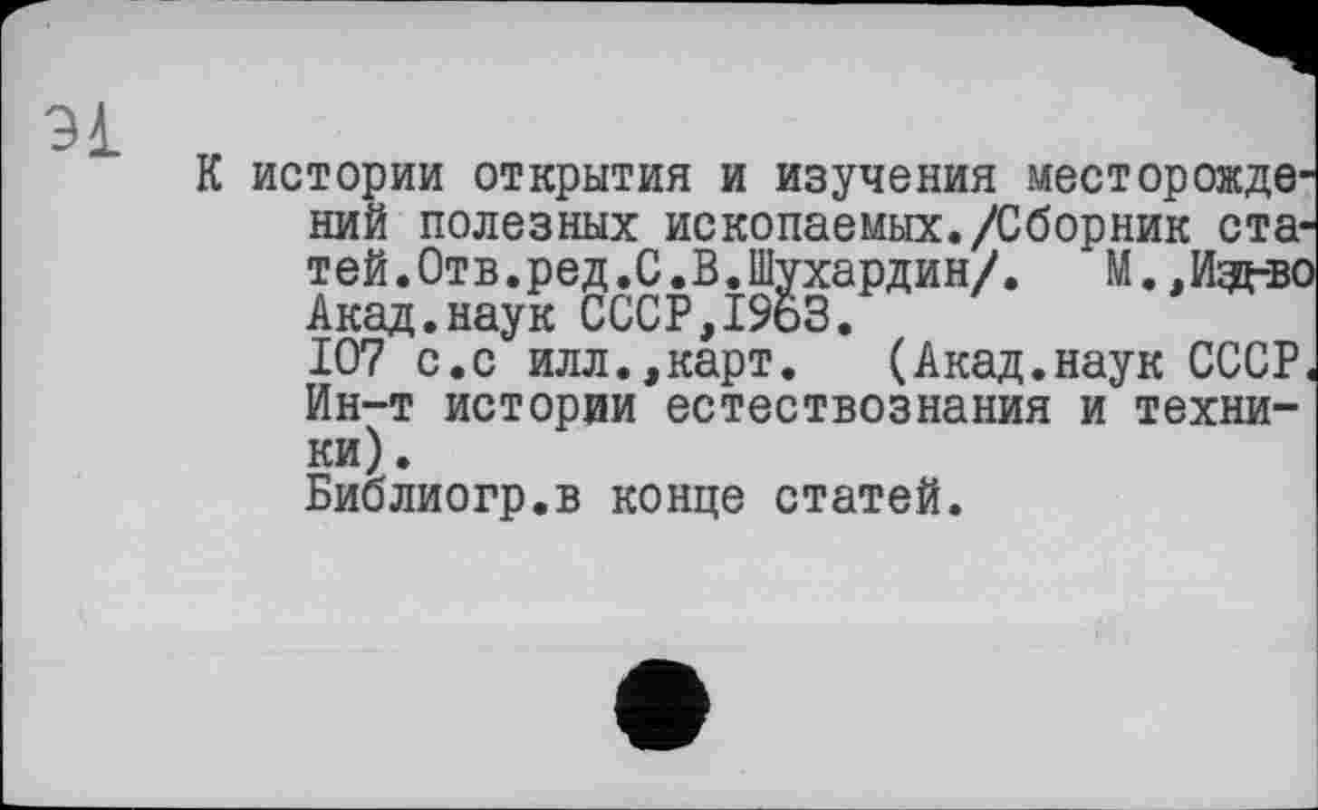 ﻿К истории открытия и изучения месторождений полезных ископаемых./Сборник статей.Отв.ред.С.В.Шухардин/. М. .Иэд-во Акад.наук СССР,1963.
107 с.с илл.,карт. (Акад.наук СССР« Ин-т истории естествознания и техники) .
Библиогр.в конце статей.